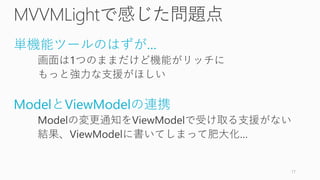 MVVMLightで感じた問題点
単機能ツールのはずが…
画面は1つのままだけど機能がリッチに
もっと強力な支援がほしい
ModelとViewModelの連携
Modelの変更通知をViewModelで受け取る支援がない
結果、ViewModelに書いてしまって肥大化…
17
 