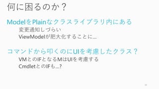 何に困るのか？
ModelをPlainなクラスライブラリ内にある
変更通知しづらい
ViewModelが肥大化することに…
コマンドから叩くのにUIを考慮したクラス？
VMとのIFとなるMはUIを考慮する
CmdletとのIFも…?
20
 