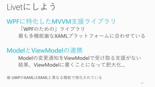 Livetにしよう
WPFに特化したMVVM支援ライブラリ
「WPFのための」ライブラリ
最も多機能※なXAMLプラットフォームに合わせている
ModelとViewModelの連携
Modelの変更通知をViewModelで受け取る支援がない
結果、ViewModelに書くことになって肥大化…
※ UWPのXAMLはXAMLと異なる機能で強化されている
24
 
