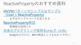 ReactivePropertyのおすすめ資料
MVVMパターンのシンプルなサンプル
（Livet + ReactiveProperty)
まずはサンプルコードを見てみる
ReactiveProperty解説
新機能の説明とか
未来のプログラミング技術をUnityで -UniRx-
Unity向けだけど、RPの解説としてもわかりやすい
33
 