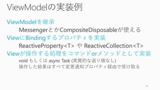ViewModelの実装例
ViewModelを継承
MessengerとかCompositeDisposableが使える
ViewにBindingするプロパティを実装
ReactiveProperty<T> や ReactiveCollection<T>
Viewが操作する処理をコマンドorメソッドとして実装
void もしくは async Task (実質的な返り値なし)
操作した結果はすべて変更通知プロパティ経由で受け取る
38
 