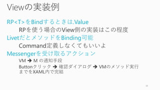Viewの実装例
RP<T>をBindするときは.Value
RPを使う場合のView側の実装はこの程度
LivetだとメソッドをBinding可能
Command定義しなくてもいいよ
Messengerを受け取るアクション
VM  M の通知手段
Buttonクリック  確認ダイアログ  VMのメソッド実行
までをXAML内で完結
39
 
