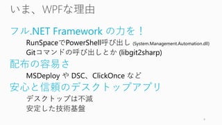 フル.NET Framework の力を！
RunSpaceでPowerShell呼び出し (System.Management.Automation.dll)
Gitコマンドの呼び出しとか (libgit2sharp)
配布の容易さ
MSDeploy や DSC、ClickOnce など
安心と信頼のデスクトップアプリ
デスクトップは不滅
安定した技術基盤
4
 