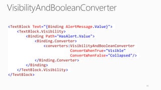 41
<TextBlock Text="{Binding AlertMessage.Value}">
<TextBlock.Visibility>
<Binding Path="HasAlert.Value">
<Binding.Converter>
<converters:VisibilityAndBooleanConverter
ConvertWhenTrue="Visible"
ConvertWhenFalse="Collapsed"/>
</Binding.Converter>
</Binding>
</TextBlock.Visibility>
</TextBlock>
 