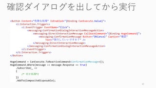 42
<Button Content="危険な処理" IsEnabled="{Binding CanExecute.Value}">
<i:Interaction.Triggers>
<i:EventTrigger EventName="Click">
<messaging:ConfirmationDialogInteractionMessageAction>
<messaging:DirectInteractionMessage CallbackCommand="{Binding HogeCommand}">
<messaging:ConfirmationMessage Button="OKCancel" Caption="確認"
Text="実行していいですか？" />
</messaging:DirectInteractionMessage>
</messaging:ConfirmationDialogInteractionMessageAction>
</i:EventTrigger>
</i:Interaction.Triggers>
</Button>
HogeCommand = CanExecute.ToReactiveCommand<ConfirmationMessage>();
HogeCommand.Where(message => message.Response == true)
.Subscribe(_ =>
{
/* 何か処理*/
})
.AddTo(CompositeDisposable);
 