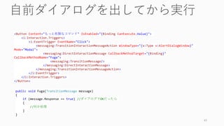 43
<Button Content="もっと危険なコマンド" IsEnabled="{Binding CanExecute.Value}">
<i:Interaction.Triggers>
<i:EventTrigger EventName="Click">
<messaging:TransitionInteractionMessageAction WindowType="{x:Type v:AlertDialogWindow}"
Mode="Modal">
<messaging:DirectInteractionMessage CallbackMethodTarget="{Binding}"
CallbackMethodName="Fuga">
<messaging:TransitionMessage/>
</messaging:DirectInteractionMessage>
</messaging:TransitionInteractionMessageAction>
</i:EventTrigger>
</i:Interaction.Triggers>
</Button>
public void Fuga(TransitionMessage message)
{
if (message.Response == true) //ダイアログでOKだったら
{
//何か処理
}
}
 
