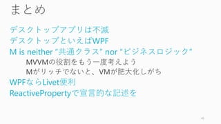 デスクトップアプリは不滅
デスクトップといえばWPF
M is neither “共通クラス” nor “ビジネスロジック”
MVVMの役割をもう一度考えよう
Mがリッチでないと、VMが肥大化しがち
WPFならLivet便利
ReactivePropertyで宣言的な記述を
45
 