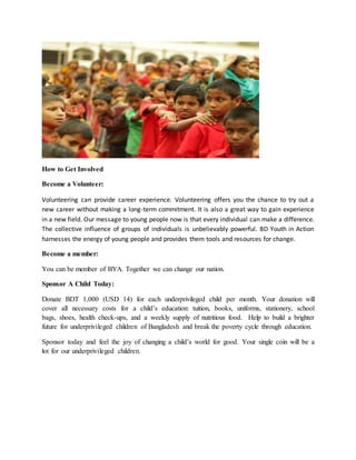 How to Get Involved
Become a Volunteer:
Volunteering can provide career experience. Volunteering offers you the chance to try out a
new career without making a long-term commitment. It is also a great way to gain experience
in a new field. Our message to young people now is that every individual can make a difference.
The collective influence of groups of individuals is unbelievably powerful. BD Youth in Action
harnesses the energy of young people and provides them tools and resources for change.
Become a member:
You can be member of BYA. Together we can change our nation.
Sponsor A Child Today:
Donate BDT 1,000 (USD 14) for each underprivileged child per month. Your donation will
cover all necessary costs for a child’s education: tuition, books, uniforms, stationery, school
bags, shoes, health check-ups, and a weekly supply of nutritious food. Help to build a brighter
future for underprivileged children of Bangladesh and break the poverty cycle through education.
Sponsor today and feel the joy of changing a child’s world for good. Your single coin will be a
lot for our underprivileged children.
 