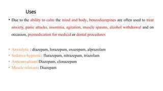 Uses
• Due to the ability to calm the mind and body, benzodiazepines are often used to treat
anxiety, panic attacks, insomnia, agitation, muscle spasms, alcohol withdrawal and on
occasion, premedication for medical or dental procedures
• Anxiolytic : diazepam, lorazepam, oxazepam, alprazolam
• Sedative-hypnotic: flurazepam, nitrazepam, triazolam
• Anticonvulsant: Diazepam, clonazepam
• Muscle relaxant: Diazepam
 