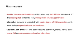Risk assessment
• Isolated benzodiazepine overdose usually causes only mild sedation, irrespective of
the dose ingested, and can be easily managed with simple supportive care
• Alprazolam overdose is associated with greater degree of CNS depression and is
more likely to require intubation and ventilation
• Zolpidem and zopiclone (non-benzodiazepine sedative-hypnotics) rarely cause
severe CNS or respiratory depression when taken alone
 