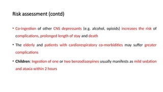 Risk assessment (contd)
• Co-ingestion of other CNS depressants (e.g. alcohol, opioids) increases the risk of
complications, prolonged length of stay and death
• The elderly and patients with cardiorespiratory co-morbidities may suffer greater
complications
• Children: Ingestion of one or two benzodiazepines usually manifests as mild sedation
and ataxia within 2 hours
 