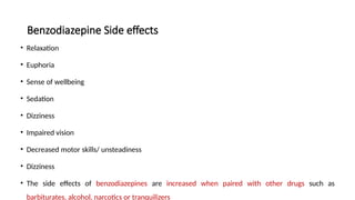 Benzodiazepine Side effects
• Relaxation
• Euphoria
• Sense of wellbeing
• Sedation
• Dizziness
• Impaired vision
• Decreased motor skills/ unsteadiness
• Dizziness
• The side effects of benzodiazepines are increased when paired with other drugs such as
barbiturates, alcohol, narcotics or tranquilizers
 