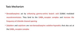 Toxic Mechanism
• Benzodiazepines act by enhancing gamma-amino butyric acid (GABA) mediated
neurotransmission. They bind to the GABAA receptor complex and increase the
frequency of chloride channel opening
• Zolpidem and zopiclone are non-benzodiazepine sedative-hypnotics that also act at
the GABAA receptor complex
 