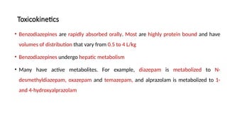 Toxicokinetics
• Benzodiazepines are rapidly absorbed orally. Most are highly protein bound and have
volumes of distribution that vary from 0.5 to 4 L/kg
• Benzodiazepines undergo hepatic metabolism
• Many have active metabolites. For example, diazepam is metabolized to N-
desmethyldiazepam, oxazepam and temazepam, and alprazolam is metabolized to 1-
and 4-hydroxyalprazolam
 