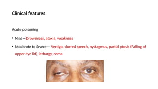 Clinical features
Acute poisoning
• Mild—Drowsiness, ataxia, weakness
• Moderate to Severe— Vertigo, slurred speech, nystagmus, partial ptosis (Falling of
upper eye lid), lethargy, coma
 