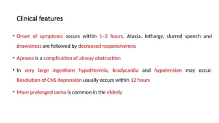 Clinical features
• Onset of symptoms occurs within 1–2 hours. Ataxia, lethargy, slurred speech and
drowsiness are followed by decreased responsiveness
• Apnoea is a complication of airway obstruction
• In very large ingestions hypothermia, bradycardia and hypotension may occur.
Resolution of CNS depression usually occurs within 12 hours
• More prolonged coma is common in the elderly
 
