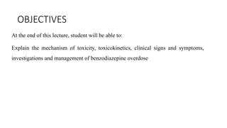 OBJECTIVES
At the end of this lecture, student will be able to:
Explain the mechanism of toxicity, toxicokinetics, clinical signs and symptoms,
investigations and management of benzodiazepine overdose
 