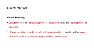Clinical features
Chronic Poisoning
• Long-term use of benzodiazepines is associated with the development of
tolerance
• Abrupt cessation provokes a mild withdrawal reaction characterised by anxiety,
insomnia, head- ache, tremor, and paraesthesia, restlessness
 
