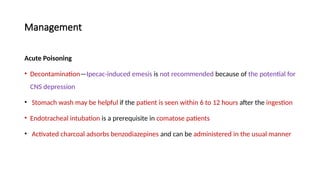 Management
Acute Poisoning
• Decontamination—Ipecac-induced emesis is not recommended because of the potential for
CNS depression
• Stomach wash may be helpful if the patient is seen within 6 to 12 hours after the ingestion
• Endotracheal intubation is a prerequisite in comatose patients
• Activated charcoal adsorbs benzodiazepines and can be administered in the usual manner
 