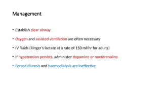 Management
• Establish clear airway
• Oxygen and assisted ventilation are often necessary
• IV fluids (Ringer’s lactate at a rate of 150 ml/hr for adults)
• If hypotension persists, administer dopamine or noradrenaline
• Forced diuresis and haemodialysis are ineffective
 