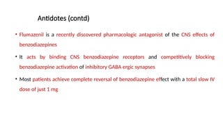Antidotes (contd)
• Flumazenil is a recently discovered pharmacologic antagonist of the CNS effects of
benzodiazepines
• It acts by binding CNS benzodiazepine receptors and competitively blocking
benzodiazepine activation of inhibitory GABA ergic synapses
• Most patients achieve complete reversal of benzodiazepine effect with a total slow IV
dose of just 1 mg
 