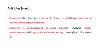 Antidotes (contd)
• Flumazenil also has the tendency to induce a withdrawal reaction in
benzodiazepine-dependant patients
• Flumazenil is contraindicated in mixed ingestions involving tricyclic
antidepressants and drugs which induce seizures, e.g. theophylline, chloroquine,
etc
 