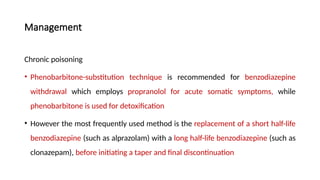 Management
Chronic poisoning
• Phenobarbitone-substitution technique is recommended for benzodiazepine
withdrawal which employs propranolol for acute somatic symptoms, while
phenobarbitone is used for detoxification
• However the most frequently used method is the replacement of a short half-life
benzodiazepine (such as alprazolam) with a long half-life benzodiazepine (such as
clonazepam), before initiating a taper and final discontinuation
 