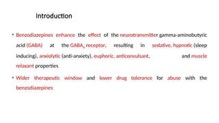 Introduction
• Benzodiazepines enhance the effect of the neurotransmitter gamma-aminobutyric
acid (GABA) at the GABAA receptor, resulting in sedative, hypnotic (sleep
inducing), anxiolytic (anti-anxiety), euphoric, anticonvulsant, and muscle
relaxant properties
• Wider therapeutic window and lower drug tolerance for abuse with the
benzodiazepines
 