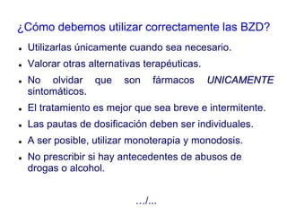 ¿Cómo debemos utilizar correctamente las BZD?
 Utilizarlas únicamente cuando sea necesario.
 Valorar otras alternativas terapéuticas.
 No olvidar que son fármacos UNICAMENTE
sintomáticos.
 El tratamiento es mejor que sea breve e intermitente.
 Las pautas de dosificación deben ser individuales.
 A ser posible, utilizar monoterapia y monodosis.
 No prescribir si hay antecedentes de abusos de
drogas o alcohol.
…/...
 