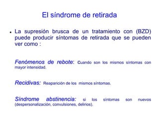 El síndrome de retirada
 La supresión brusca de un tratamiento con (BZD)
puede producir síntomas de retirada que se pueden
ver como :
Fenómenos de rebote: cuando son los mismos síntomas con
mayor intensidad.
Recidivas: Reaparición de los mismos síntomas.
Síndrome abstinencia: si los síntomas son nuevos
(despersonalización, convulsiones, delirios).
 