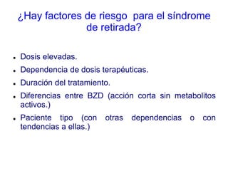 ¿Hay factores de riesgo para el síndrome
de retirada?
 Dosis elevadas.
 Dependencia de dosis terapéuticas.
 Duración del tratamiento.
 Diferencias entre BZD (acción corta sin metabolitos
activos.)
 Paciente tipo (con otras dependencias o con
tendencias a ellas.)
 