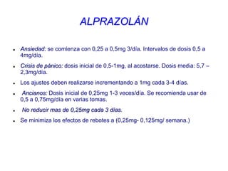 ALPRAZOLÁN
 Ansiedad: se comienza con 0,25 a 0,5mg 3/día. Intervalos de dosis 0,5 a
4mg/día.
 Crisis de pánico: dosis inicial de 0,5-1mg, al acostarse. Dosis media: 5,7 –
2,3mg/día.
 Los ajustes deben realizarse incrementando a 1mg cada 3-4 días.
 Ancianos: Dosis inicial de 0,25mg 1-3 veces/día. Se recomienda usar de
0,5 a 0,75mg/día en varias tomas.
 No reducir mas de 0,25mg cada 3 días.
 Se minimiza los efectos de rebotes a (0,25mg- 0,125mg/ semana.)
 