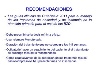 RECOMENDACIONES
 Las guías clínicas de GuíaSalud 2011 para el manejo
de los trastornos de ansiedad y de insomnio en la
atención primaria para el uso de las BZD:
- Debe prescribirse la dosis mínima eficaz.
- Usar siempre Monoterapia.
- Duración del tratamiento que no sobrepase las 4-8 semanas.
- Obligatorio hacer un seguimiento del paciente si el tratamiento
se prolonga más de lo recomendado.
- Como coadyuvantes de la depresión en los trastornos mixtos
ansiosodepresivos NO prescribir mas de 2 semanas
 