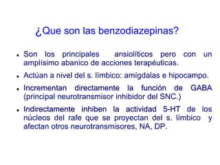 ¿Que son las benzodiazepinas?
 Son los principales ansiolíticos pero con un
amplísimo abanico de acciones terapéuticas.
 Actúan a nivel del s. límbico: amígdalas e hipocampo.
 Incrementan directamente la función de GABA
(principal neurotransmisor inhibidor del SNC.)
 Indirectamente inhiben la actividad 5-HT de los
núcleos del rafe que se proyectan del s. límbico y
afectan otros neurotransmisores, NA, DP.
 