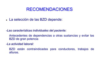RECOMENDACIONES
 La selección de las BZD depende:
-Las características individuales del paciente:
Antecedentes de dependencias a otras sustancias y evitar las
BZD de gran potencia
-La actividad laboral:
BZD están contraindicadas para conductores, trabajos de
alturas.
 