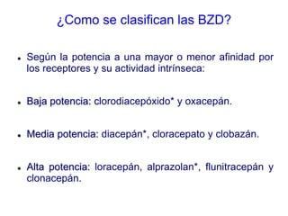 ¿Como se clasifican las BZD?
 Según la potencia a una mayor o menor afinidad por
los receptores y su actividad intrínseca:
 Baja potencia: clorodiacepóxido* y oxacepán.
 Media potencia: diacepán*, cloracepato y clobazán.
 Alta potencia: loracepán, alprazolan*, flunitracepán y
clonacepán.
 
