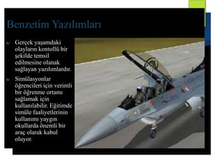 Benzetim Yazılımları 
 Gerçek yaşamdaki 
olayların kontollü bir 
şekilde temsil 
edilmesine olanak 
sağlayan yazılımlardır. 
 Simülasyonlar 
öğrencileri için verimli 
bir öğrenme ortamı 
sağlamak için 
kullanılabilir. Eğitimde 
simüle faaliyetlerinin 
kullanımı yaygın 
okullarda önemli bir 
araç olarak kabul 
oluyor. 
 