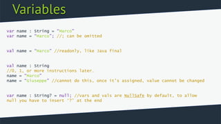 Variables
var name : String = “Marco”
var name = “Marco”; //; can be omitted
val name = “Marco” //readonly, like Java final
val name : String
//0, 1, or more instructions later…
name = “Marco”
name = “Giuseppe” //cannot do this, once it’s assigned, value cannot be changed
var name : String? = null; //vars and vals are NullSafe by default, to allow
null you have to insert ‘?’ at the end
 