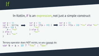 If
var a = 11
var b : String
if(a > 10) {
b = “foo”
} else {
b = “bar”
}
var a = 11
var b = if(a > 10) {
“foo”
} else {
“bar”
}
var a = 11
var b = if(a > 10) “foo” else “bar”
In Kotlin, if is an expression, not just a simple construct
Ternary operator does NOT exists, so you cannot do:
var b = a > 10 ? “foo” : “bar”
 