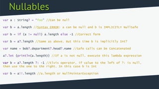 Nullables
var a : String? = “foo” //Can be null
var b = a.length //Syntax ERROR: a can be null and b is IMPLICITLY NullSafe
var b = if (a != null) a.length else -1 //Correct form
var b = a?.length //Same as above. But this time b is implicitly Int?
var name = bob?.department?.head?.name //Safe calls can be Concatenated
a?.let {println(a.length)} //If a is not null, execute this lambda expression
var b = a?.length ?: -1 //Elvis operator, if value to the left of ?: is null,
then use the one to the right. In this case b is Int
var b = a!!.length //a.length or NullPointerException
 
