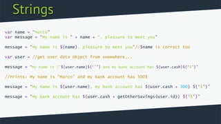 Strings
var name = “Marco”
var message = “My name is ” + name + “, pleasure to meet you”
message = “My name is ${name}, pleasure to meet you”//$name is correct too
var user = //get user data object from somewhere...
message = “My name is ”${user.name}${‘”’} and my bank account has ${user.cash}${‘$’}”
//Prints: My name is “Marco” and my bank account has 500$
message = “My name is ${user.name}, my bank account has ${user.cash + 300} ${‘$’}”
message = “My bank account has ${user.cash + getOtherSavings(user.id)} ${‘$’}”
 