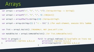 Arrays
var array1 = arrayOf("a", "b", "c", “d”) //Array<String> -> String[]
var array2 = arrayOf("a", "b", "c", 5) //Object[]
var array3 = arrayOfNulls<String>(10) //Array<String?>
var array4 = Array<String>(5) { "it = $it" } //for each element, execute this lambda
var list = array1.toList() //READONLY, NOT java.util.List
var mutableList = array1.toMutableList() //or list.toMutableList()
for(i in array1.indices) {//available on lists too
println(i) //prints 0,1,2,3
println(array1[i]) //prints a,b,c,d
}
for(i in array1) {
println(i) //prints a,b,c,d
}
 