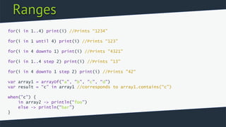Ranges
for(i in 1..4) print(i) //Prints “1234”
for(i in 1 until 4) print(i) //Prints “123”
for(i in 4 downTo 1) print(i) //Prints "4321"
for(i in 1..4 step 2) print(i) //Prints "13"
for(i in 4 downTo 1 step 2) print(i) //Prints "42“
var array1 = arrayOf("a", "b", "c", “d”)
var result = “c” in array1 //corresponds to array1.contains(“c”)
when("c") {
in array2 -> println(“foo”)
else -> println(“bar”)
}
 