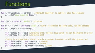 Functions
fun sayMyName(name : String) { //default modifier is public, also for classes
println(“Your name is $name”)
}
fun foo() = println(“Hello!”) //Inline
fun bar() : Unit = println(“Ciao!”) //Unit is similar to Java void, can be omitted
fun main(args : Array<String>) {
var fooResult = foo() //returns Unit. Unlike Java void, it can be stored in a var
var barResult = bar() //returns Unit
//Unit is a Singleton, there is only a unique instance in all the System, so:
println(fooResult === barResult) //true
println(fooResult == barResult) //true
println(fooResult.equals(barResult)) //true
}
 