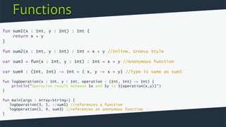 Functions
fun sum1(x : Int, y : Int) : Int {
return x + y
}
fun sum2(x : Int, y : Int) : Int = x + y //Inline, Groovy Style
var sum3 = fun(x : Int, y : Int) : Int = x + y //Anonymous function
var sum4 : (Int, Int) -> Int = { x, y -> x + y} //Type is same as sum3
fun logOperation(x : Int, y : Int, operation : (Int, Int) -> Int) {
println("Operation result between $x and $y is ${operation(x,y)}")
}
fun main(args : Array<String>) {
logOperation(3, 5, ::sum1) //references a function
logOperation(1, 4, sum3) //references an anonymous function
}
 