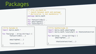 Packages
/* File src/Math.kt
* (match between path and package
* declaration is not mandatory) */
package marco.math
fun fantasticAbs() …
fun amazingPow() …
fun luxurySqrt() …
//File MyCode.kt
import marco.math.*
fun foo(args : Array<String>) {
fantasticAbs(...)
amazingPow(...)
luxurySqrt(...)
}
//File MyOtherCode.kt
import marco.math.amazingPow
import marco.math.luxurySqrt as thatCuteFunction
fun bar(args : Array<String>) {
amazingPow(...)
thatCuteFunction(...)
}
 