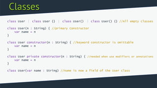 Classes
class User class User {} class User() class User() {} //All empty classes
class User(n : String) { //primary Constructor
var name = n
}
class User constructor(n : String) { //keyword constructor is omittable
var name = n
}
class User private constructor(n : String) { //needed when use modifiers or annotations
var name = n
}
class User(var name : String) //name is now a field of the User class
 