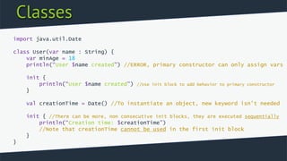 Classes
import java.util.Date
class User(var name : String) {
var minAge = 18
println(“User $name created”) //ERROR, primary constructor can only assign vars
init {
println(“User $name created”) //Use init block to add behavior to primary constructor
}
val creationTime = Date() //To instantiate an object, new keyword isn’t needed
init { //There can be more, non consecutive init blocks, they are executed sequentially
println(“Creation time: $creationTime”)
//Note that creationTime cannot be used in the first init block
}
}
 