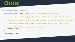 Classes
class User(var name : String) {
constructor(age : Int) : this(“Marco”) { //Secondary constructor
// : this(...) is mandatory if primary constructor is explicitly declared
//primary constructor and init blocks are executed always and before secondary
//secondary constructors inputs like age cannot be used as class fields
//... Behavior of the secondary constructor ...
userAge = age
}
var userAge : Int
}
 