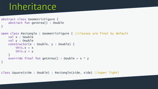 Inheritance
abstract class GeometricFigure {
abstract fun getArea() : Double
}
open class Rectangle : GeometricFigure { //classes are final by default
val x : Double
val y : Double
constructor(x : Double, y : Double) {
this.x = x
this.y = y
}
override final fun getArea() : Double = x * y
}
class Square(side : Double) : Rectangle(side, side) //super light!
 